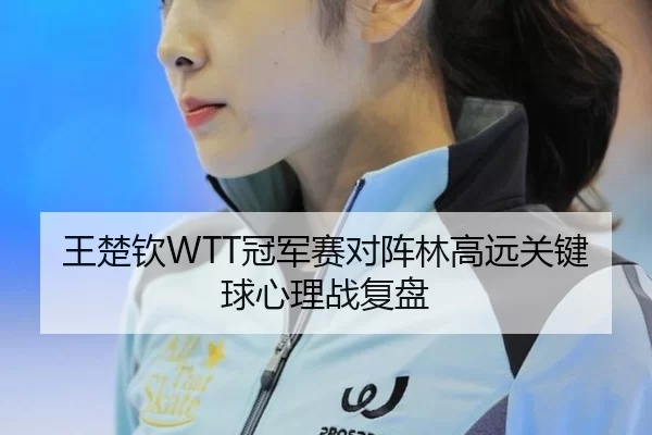 王楚钦WTT冠军赛对阵林高远关键球心理战复盘