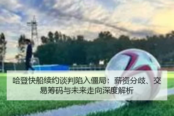 哈登快船续约谈判陷入僵局：薪资分歧、交易筹码与未来走向深度解析