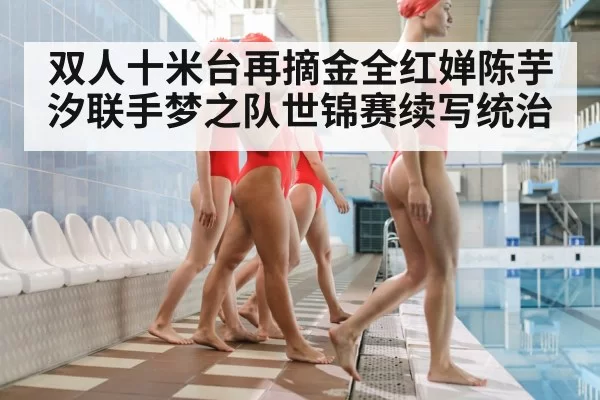 双人十米台再摘金全红婵陈芋汐联手梦之队世锦赛续写统治