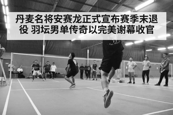 丹麦名将安赛龙正式宣布赛季末退役 羽坛男单传奇以完美谢幕收官