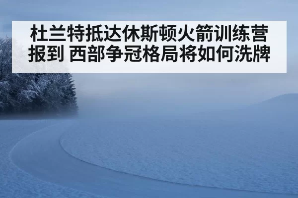 杜兰特抵达休斯顿火箭训练营报到 西部争冠格局将如何洗牌